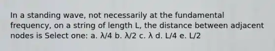 In a standing wave, not necessarily at the fundamental frequency, on a string of length L, the distance between adjacent nodes is Select one: a. λ/4 b. λ/2 c. λ d. L/4 e. L/2