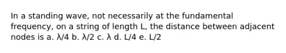 In a standing wave, not necessarily at the fundamental frequency, on a string of length L, the distance between adjacent nodes is a. λ/4 b. λ/2 c. λ d. L/4 e. L/2