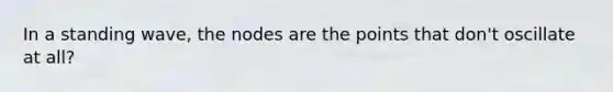 In a standing wave, the nodes are the points that don't oscillate at all?