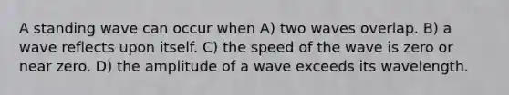 A standing wave can occur when A) two waves overlap. B) a wave reflects upon itself. C) the speed of the wave is zero or near zero. D) the amplitude of a wave exceeds its wavelength.