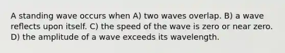 A standing wave occurs when A) two waves overlap. B) a wave reﬂects upon itself. C) the speed of the wave is zero or near zero. D) the amplitude of a wave exceeds its wavelength.