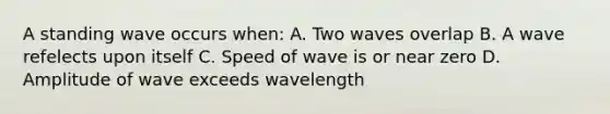 A standing wave occurs when: A. Two waves overlap B. A wave refelects upon itself C. Speed of wave is or near zero D. Amplitude of wave exceeds wavelength