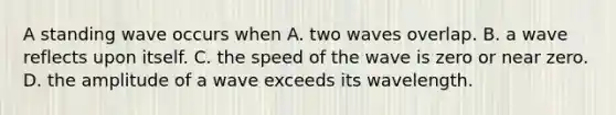 A standing wave occurs when A. two waves overlap. B. a wave reflects upon itself. C. the speed of the wave is zero or near zero. D. the amplitude of a wave exceeds its wavelength.