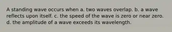 A standing wave occurs when a. two waves overlap. b. a wave reflects upon itself. c. the speed of the wave is zero or near zero. d. the amplitude of a wave exceeds its wavelength.