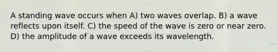 A standing wave occurs when A) two waves overlap. B) a wave reflects upon itself. C) the speed of the wave is zero or near zero. D) the amplitude of a wave exceeds its wavelength.