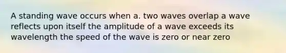 A standing wave occurs when a. two waves overlap a wave reflects upon itself the amplitude of a wave exceeds its wavelength the speed of the wave is zero or near zero