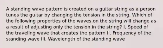 A standing wave pattern is created on a guitar string as a person tunes the guitar by changing the tension in the string. Which of the following properties of the waves on the string will change as a result of adjusting only the tension in the string? I. Speed of the traveling wave that creates the pattern II. Frequency of the standing wave III. Wavelength of the standing wave