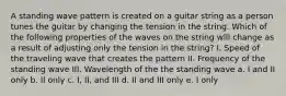 A standing wave pattern is created on a guitar string as a person tunes the guitar by changing the tension in the string. Which of the following properties of the waves on the string will change as a result of adjusting only the tension in the string? I. Speed of the traveling wave that creates the pattern II. Frequency of the standing wave III. Wavelength of the the standing wave a. I and II only b. II only c. I, II, and III d. II and III only e. I only