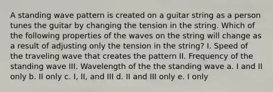 A standing wave pattern is created on a guitar string as a person tunes the guitar by changing the tension in the string. Which of the following properties of the waves on the string will change as a result of adjusting only the tension in the string? I. Speed of the traveling wave that creates the pattern II. Frequency of the standing wave III. Wavelength of the the standing wave a. I and II only b. II only c. I, II, and III d. II and III only e. I only