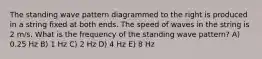 The standing wave pattern diagrammed to the right is produced in a string fixed at both ends. The speed of waves in the string is 2 m/s. What is the frequency of the standing wave pattern? A) 0.25 Hz B) 1 Hz C) 2 Hz D) 4 Hz E) 8 Hz