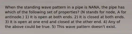 When the standing wave pattern in a pipe is NANA, the pipe has which of the following set of properties? (N stands for node, A for antinode.) 1) It is open at both ends. 2) It is closed at both ends. 3) It is open at one end and closed at the other end. 4) Any of the above could be true. 5) This wave pattern doesn't exist.