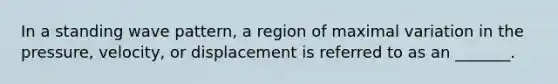 In a standing wave pattern, a region of maximal variation in the pressure, velocity, or displacement is referred to as an _______.