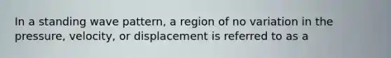 In a standing wave pattern, a region of no variation in the pressure, velocity, or displacement is referred to as a
