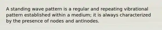 A standing wave pattern is a regular and repeating vibrational pattern established within a medium; it is always characterized by the presence of nodes and antinodes.