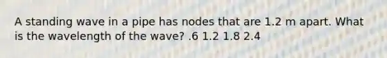 A standing wave in a pipe has nodes that are 1.2 m apart. What is the wavelength of the wave? .6 1.2 1.8 2.4