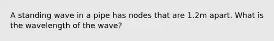 A standing wave in a pipe has nodes that are 1.2m apart. What is the wavelength of the wave?