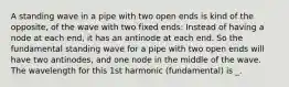 A standing wave in a pipe with two open ends is kind of the opposite, of the wave with two fixed ends: Instead of having a node at each end, it has an antinode at each end. So the fundamental standing wave for a pipe with two open ends will have two antinodes, and one node in the middle of the wave. The wavelength for this 1st harmonic (fundamental) is _.