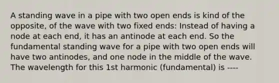 A standing wave in a pipe with two open ends is kind of the opposite, of the wave with two fixed ends: Instead of having a node at each end, it has an antinode at each end. So the fundamental standing wave for a pipe with two open ends will have two antinodes, and one node in the middle of the wave. The wavelength for this 1st harmonic (fundamental) is ----