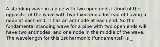 A standing wave in a pipe with two open ends is kind of the opposite, of the wave with two fixed ends: Instead of having a node at each end, it has an antinode at each end. So the fundamental standing wave for a pipe with two open ends will have two antinodes, and one node in the middle of the wave. The wavelength for this 1st harmonic (fundamental) is _