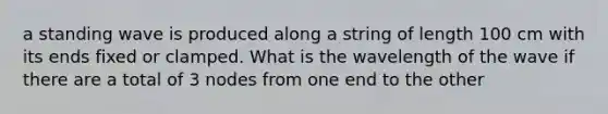 a standing wave is produced along a string of length 100 cm with its ends fixed or clamped. What is the wavelength of the wave if there are a total of 3 nodes from one end to the other