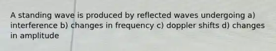 A standing wave is produced by reflected waves undergoing a) interference b) changes in frequency c) doppler shifts d) changes in amplitude