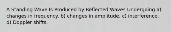 A Standing Wave Is Produced by Reflected Waves Undergoing a) changes in frequency.​ b) changes in amplitude.​ c) interference.​ d) Doppler shifts.