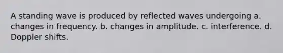 A standing wave is produced by reflected waves undergoing a. changes in frequency. b. changes in amplitude. c. interference. d. Doppler shifts.