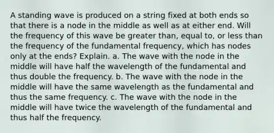 A standing wave is produced on a string fixed at both ends so that there is a node in the middle as well as at either end. Will the frequency of this wave be greater than, equal to, or less than the frequency of the fundamental frequency, which has nodes only at the ends? Explain. a. The wave with the node in the middle will have half the wavelength of the fundamental and thus double the frequency. b. The wave with the node in the middle will have the same wavelength as the fundamental and thus the same frequency. c. The wave with the node in the middle will have twice the wavelength of the fundamental and thus half the frequency.