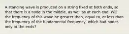 A standing wave is produced on a string fixed at both ends, so that there is a node in the middle, as well as at each end. Will the frequency of this wave be greater than, equal to, ot less than the frequency of the fundamental frequency, which had nodes only at the ends?