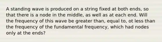 A standing wave is produced on a string fixed at both ends, so that there is a node in the middle, as well as at each end. Will the frequency of this wave be greater than, equal to, ot less than the frequency of the fundamental frequency, which had nodes only at the ends?