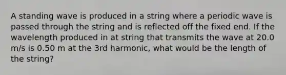 A standing wave is produced in a string where a periodic wave is passed through the string and is reflected off the fixed end. If the wavelength produced in at string that transmits the wave at 20.0 m/s is 0.50 m at the 3rd harmonic, what would be the length of the string?