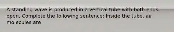 A standing wave is produced in a vertical tube with both ends open. Complete the following sentence: Inside the tube, air molecules are