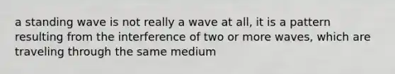 a standing wave is not really a wave at all, it is a pattern resulting from the interference of two or more waves, which are traveling through the same medium