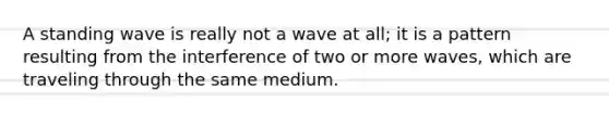 A standing wave is really not a wave at all; it is a pattern resulting from the interference of two or more waves, which are traveling through the same medium.