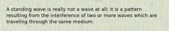 A standing wave is really not a wave at all; it is a pattern resulting from the interference of two or more waves which are traveling through the same medium.