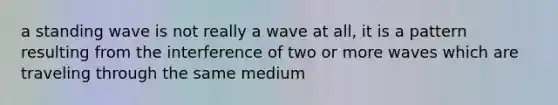 a standing wave is not really a wave at all, it is a pattern resulting from the interference of two or more waves which are traveling through the same medium