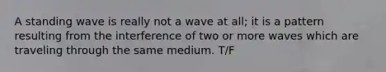 A standing wave is really not a wave at all; it is a pattern resulting from the interference of two or more waves which are traveling through the same medium. T/F