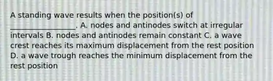 A standing wave results when the position(s) of _________________. A. nodes and antinodes switch at irregular intervals B. nodes and antinodes remain constant C. a wave crest reaches its maximum displacement from the rest position D. a wave trough reaches the minimum displacement from the rest position