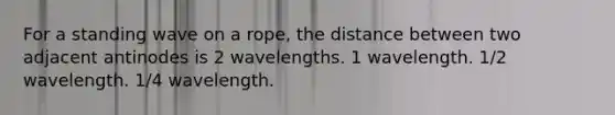 For a standing wave on a rope, the distance between two adjacent antinodes is 2 wavelengths. 1 wavelength. 1/2 wavelength. 1/4 wavelength.