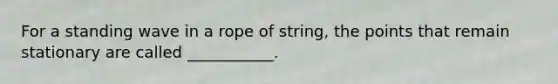 For a standing wave in a rope of string, the points that remain stationary are called ___________.