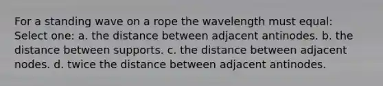 For a standing wave on a rope the wavelength must equal: Select one: a. the distance between adjacent antinodes. b. the distance between supports. c. the distance between adjacent nodes. d. twice the distance between adjacent antinodes.