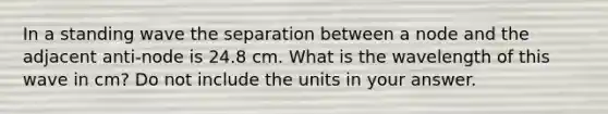 In a standing wave the separation between a node and the adjacent anti-node is 24.8 cm. What is the wavelength of this wave in cm? Do not include the units in your answer.