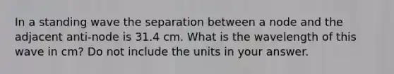 In a standing wave the separation between a node and the adjacent anti-node is 31.4 cm. What is the wavelength of this wave in cm? Do not include the units in your answer.