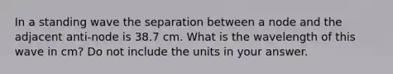 In a standing wave the separation between a node and the adjacent anti-node is 38.7 cm. What is the wavelength of this wave in cm? Do not include the units in your answer.