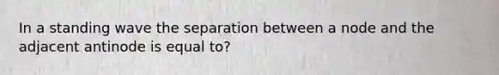 In a standing wave the separation between a node and the adjacent antinode is equal to?