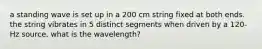 a standing wave is set up in a 200 cm string fixed at both ends. the string vibrates in 5 distinct segments when driven by a 120-Hz source. what is the wavelength?