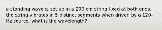 a standing wave is set up in a 200 cm string fixed at both ends. the string vibrates in 5 distinct segments when driven by a 120-Hz source. what is the wavelength?