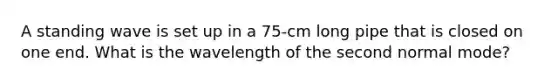 A standing wave is set up in a 75-cm long pipe that is closed on one end. What is the wavelength of the second normal mode?