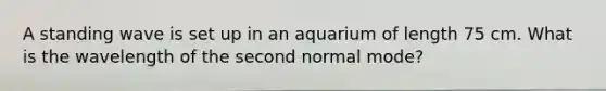 A standing wave is set up in an aquarium of length 75 cm. What is the wavelength of the second normal mode?