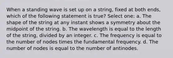 When a standing wave is set up on a string, fixed at both ends, which of the following statement is true? Select one: a. The shape of the string at any instant shows a symmetry about the midpoint of the string. b. The wavelength is equal to the length of the string, divided by an integer. c. The frequency is equal to the number of nodes times the fundamental frequency. d. The number of nodes is equal to the number of antinodes.